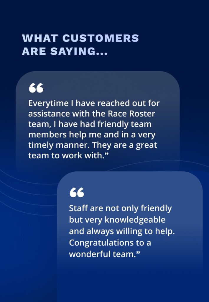 What customers are saying:

"Everytime I have reached out for assistance with the Race Roster team, I have had friendly team members help me and in a very timely manner. They are a great team to work with."

"Staff are not only friendly but very knowledgeable and always willing to help. Congratulations to a wonderful team."
