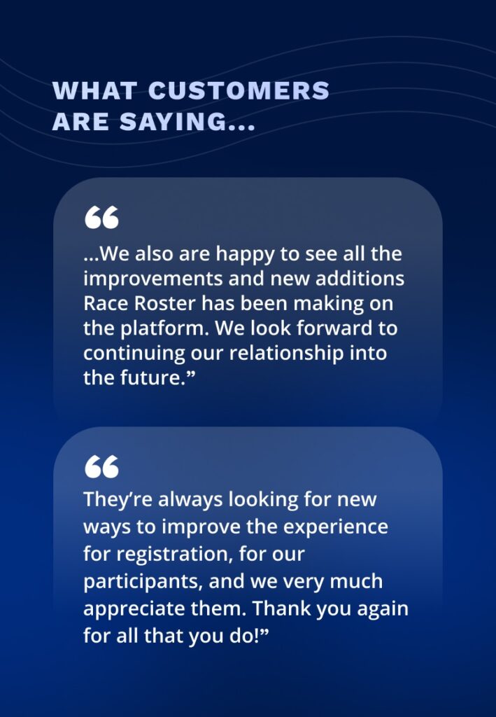 What customers are saying:

"...We also are happy to see all the improvements and new additions Race Roster has been making on the platform. We look forward to continuing our relationship into the future."

"They are always looking for new ways to improve the experience for registration, for our participants, and we very much appreciate them. Thank you again for all that you do!"